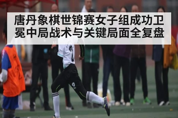 唐丹象棋世锦赛女子组成功卫冕中局战术与关键局面全复盘 - 1xbet